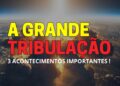 A Grande Tribulação – 3 Acontecimentos Importantes